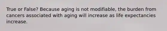 True or False? Because aging is not modifiable, the burden from cancers associated with aging will increase as life expectancies increase.
