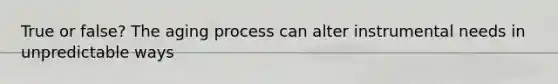 True or false? The aging process can alter instrumental needs in unpredictable ways