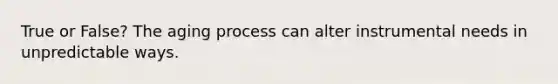 True or False? The aging process can alter instrumental needs in unpredictable ways.