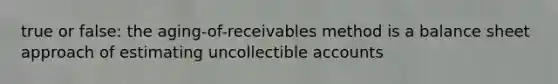 true or false: the aging-of-receivables method is a balance sheet approach of estimating uncollectible accounts