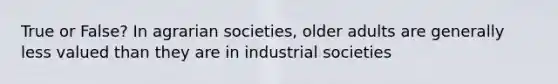 True or False? In agrarian societies, older adults are generally less valued than they are in industrial societies