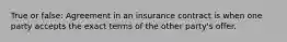 True or false: Agreement in an insurance contract is when one party accepts the exact terms of the other party's offer.