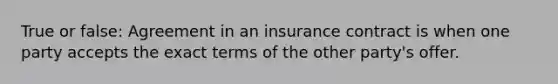 True or false: Agreement in an insurance contract is when one party accepts the exact terms of the other party's offer.