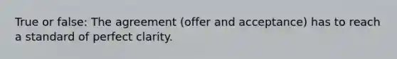 True or false: The agreement (offer and acceptance) has to reach a standard of perfect clarity.