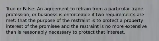 True or False: An agreement to refrain from a particular trade, profession, or business is enforceable if two requirements are met: that the purpose of the restraint is to protect a property interest of the promisee and the restraint is no more extensive than is reasonably necessary to protect that interest.