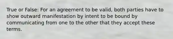 True or False: For an agreement to be valid, both parties have to show outward manifestation by intent to be bound by communicating from one to the other that they accept these terms.