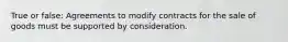 True or false: Agreements to modify contracts for the sale of goods must be supported by consideration.