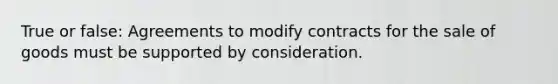 True or false: Agreements to modify contracts for the sale of goods must be supported by consideration.