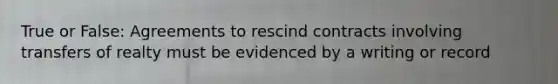 True or False: Agreements to rescind contracts involving transfers of realty must be evidenced by a writing or record