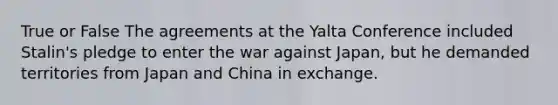 True or False The agreements at the Yalta Conference included Stalin's pledge to enter the war against Japan, but he demanded territories from Japan and China in exchange.