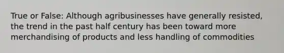 True or False: Although agribusinesses have generally resisted, the trend in the past half century has been toward more merchandising of products and less handling of commodities