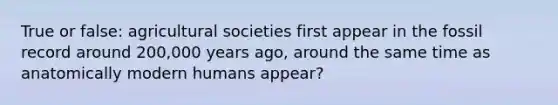 True or false: agricultural societies first appear in the fossil record around 200,000 years ago, around the same time as anatomically modern humans appear?