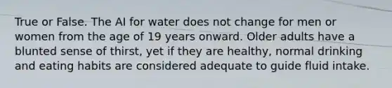 True or False. The AI for water does not change for men or women from the age of 19 years onward. Older adults have a blunted sense of thirst, yet if they are healthy, normal drinking and eating habits are considered adequate to guide fluid intake.