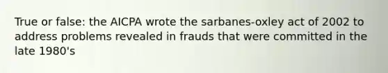 True or false: the AICPA wrote the sarbanes-oxley act of 2002 to address problems revealed in frauds that were committed in the late 1980's