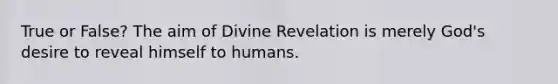 True or False? The aim of Divine Revelation is merely God's desire to reveal himself to humans.