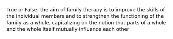 True or False: the aim of family therapy is to improve the skills of the individual members and to strengthen the functioning of the family as a whole, capitalizing on the notion that parts of a whole and the whole itself mutually influence each other