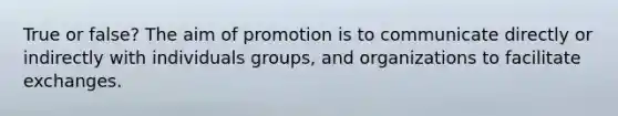 True or false? The aim of promotion is to communicate directly or indirectly with individuals groups, and organizations to facilitate exchanges.