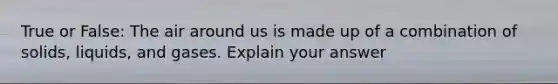 True or False: The air around us is made up of a combination of solids, liquids, and gases. Explain your answer