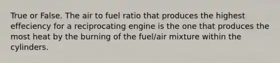 True or False. The air to fuel ratio that produces the highest effeciency for a reciprocating engine is the one that produces the most heat by the burning of the fuel/air mixture within the cylinders.