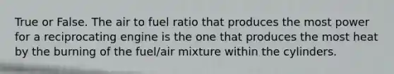 True or False. The air to fuel ratio that produces the most power for a reciprocating engine is the one that produces the most heat by the burning of the fuel/air mixture within the cylinders.