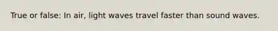 True or false: In air, light waves travel faster than sound waves.