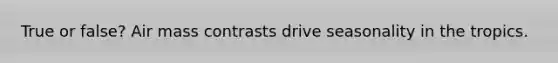 True or false? Air mass contrasts drive seasonality in the tropics.