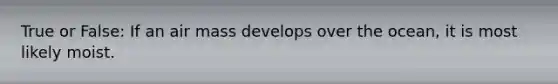 True or False: If an air mass develops over the ocean, it is most likely moist.