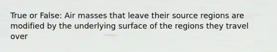 True or False: Air masses that leave their source regions are modified by the underlying surface of the regions they travel over