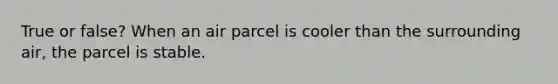 True or false? When an air parcel is cooler than the surrounding air, the parcel is stable.