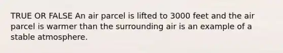 TRUE OR FALSE An air parcel is lifted to 3000 feet and the air parcel is warmer than the surrounding air is an example of a stable atmosphere.