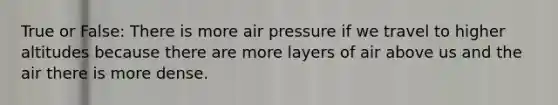 True or False: There is more air pressure if we travel to higher altitudes because there are more layers of air above us and the air there is more dense.