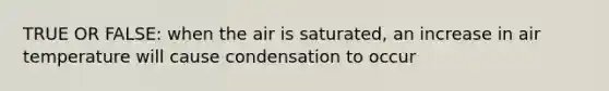 TRUE OR FALSE: when the air is saturated, an increase in air temperature will cause condensation to occur