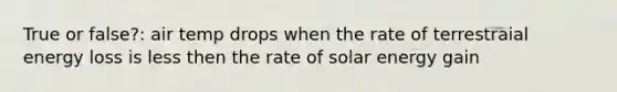 True or false?: air temp drops when the rate of terrestraial energy loss is less then the rate of solar energy gain