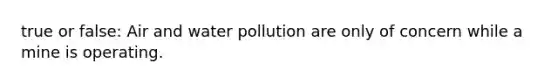 true or false: Air and water pollution are only of concern while a mine is operating.