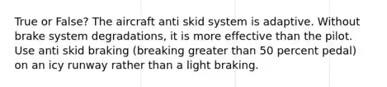 True or False? The aircraft anti skid system is adaptive. Without brake system degradations, it is more effective than the pilot. Use anti skid braking (breaking greater than 50 percent pedal) on an icy runway rather than a light braking.