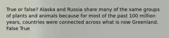 True or false? Alaska and Russia share many of the same groups of plants and animals because for most of the past 100 million years, countries were connected across what is now Greenland. False True