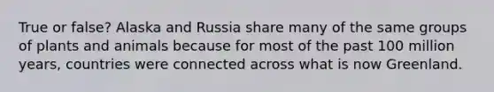 True or false? Alaska and Russia share many of the same groups of plants and animals because for most of the past 100 million years, countries were connected across what is now Greenland.