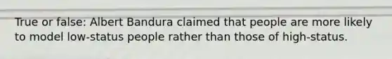 True or false: Albert Bandura claimed that people are more likely to model low-status people rather than those of high-status.