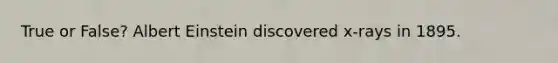True or False? Albert Einstein discovered x-rays in 1895.