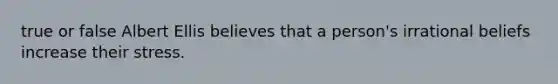 true or false Albert Ellis believes that a person's irrational beliefs increase their stress.