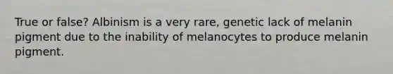 True or false? Albinism is a very rare, genetic lack of melanin pigment due to the inability of melanocytes to produce melanin pigment.