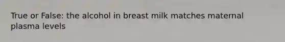 True or False: the alcohol in breast milk matches maternal plasma levels