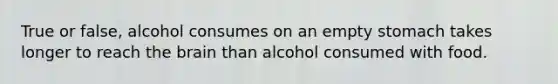 True or false, alcohol consumes on an empty stomach takes longer to reach the brain than alcohol consumed with food.