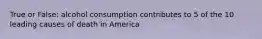 True or False: alcohol consumption contributes to 5 of the 10 leading causes of death in America