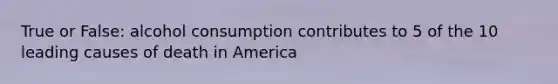 True or False: alcohol consumption contributes to 5 of the 10 leading causes of death in America