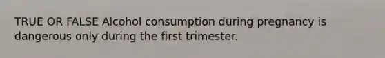 TRUE OR FALSE Alcohol consumption during pregnancy is dangerous only during the first trimester.