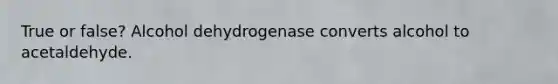 True or false? Alcohol dehydrogenase converts alcohol to acetaldehyde.