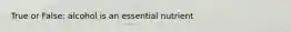 True or False: alcohol is an essential nutrient