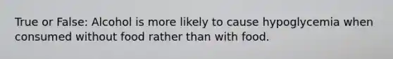 True or False: Alcohol is more likely to cause hypoglycemia when consumed without food rather than with food.