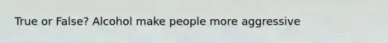 True or False? Alcohol make people more aggressive
